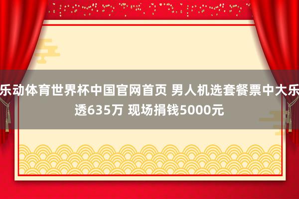 乐动体育世界杯中国官网首页 男人机选套餐票中大乐透635万 现场捐钱5000元
