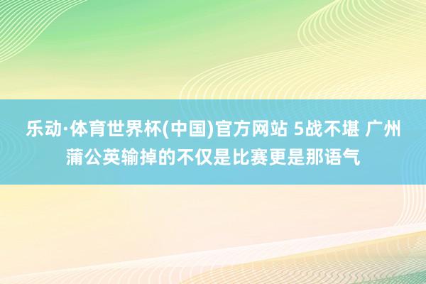 乐动·体育世界杯(中国)官方网站 5战不堪 广州蒲公英输掉的不仅是比赛更是那语气