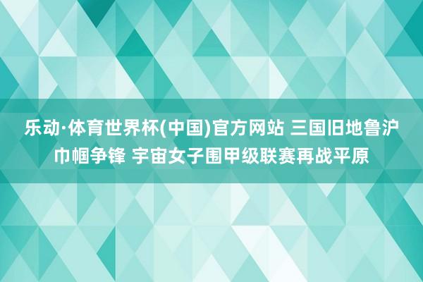 乐动·体育世界杯(中国)官方网站 三国旧地鲁沪巾帼争锋 宇宙女子围甲级联赛再战平原