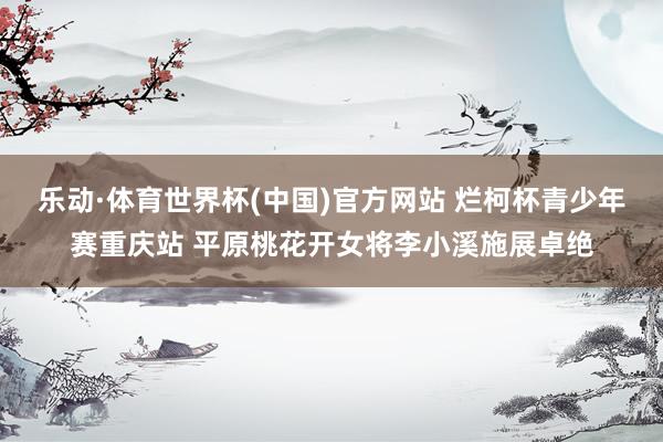 乐动·体育世界杯(中国)官方网站 烂柯杯青少年赛重庆站 平原桃花开女将李小溪施展卓绝