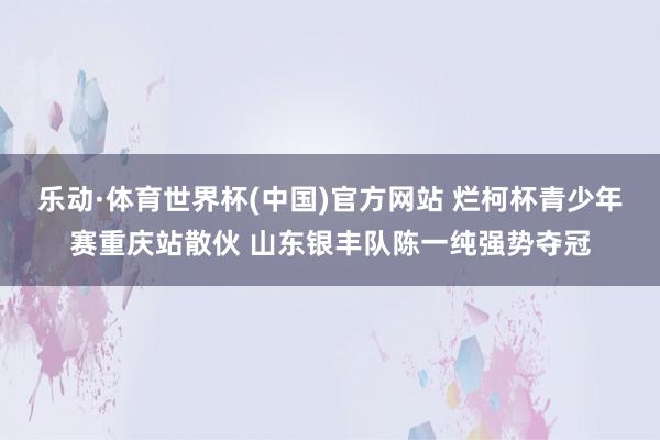 乐动·体育世界杯(中国)官方网站 烂柯杯青少年赛重庆站散伙 山东银丰队陈一纯强势夺冠