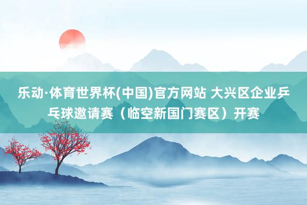 乐动·体育世界杯(中国)官方网站 大兴区企业乒乓球邀请赛（临空新国门赛区）开赛