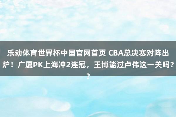 乐动体育世界杯中国官网首页 CBA总决赛对阵出炉！广厦PK上海冲2连冠，王博能过卢伟这一关吗？