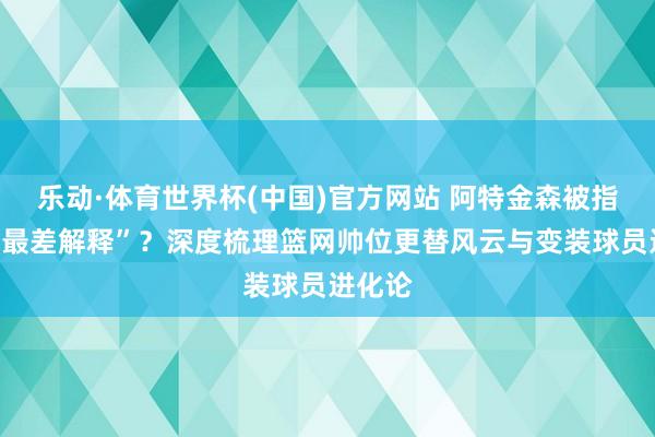 乐动·体育世界杯(中国)官方网站 阿特金森被指“哈登最差解释”？深度梳理篮网帅位更替风云与变装球员进化论