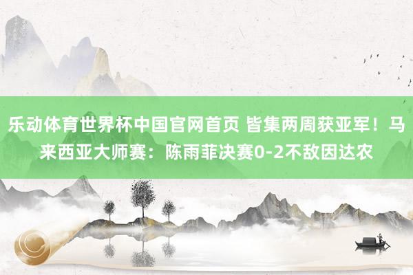乐动体育世界杯中国官网首页 皆集两周获亚军！马来西亚大师赛：陈雨菲决赛0-2不敌因达农