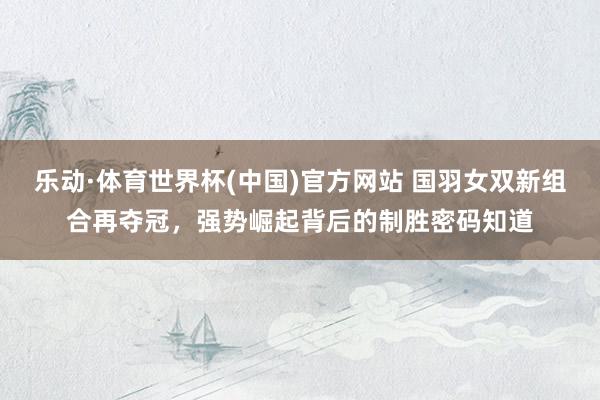 乐动·体育世界杯(中国)官方网站 国羽女双新组合再夺冠，强势崛起背后的制胜密码知道