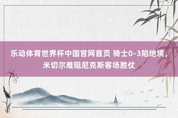乐动体育世界杯中国官网首页 骑士0-3陷绝境，米切尔难阻尼克斯客场胜仗