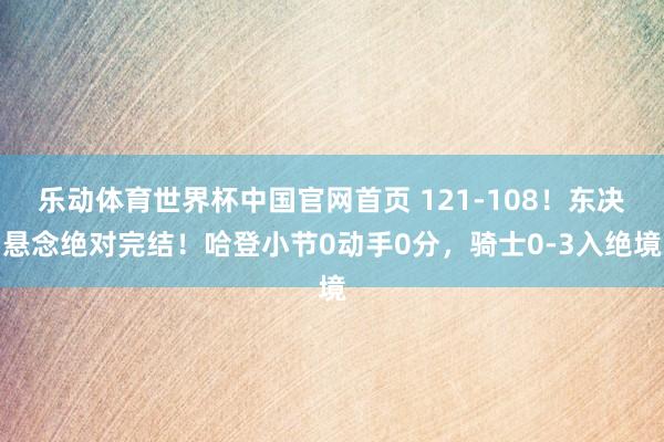 乐动体育世界杯中国官网首页 121-108！东决悬念绝对完结！哈登小节0动手0分，骑士0-3入绝境