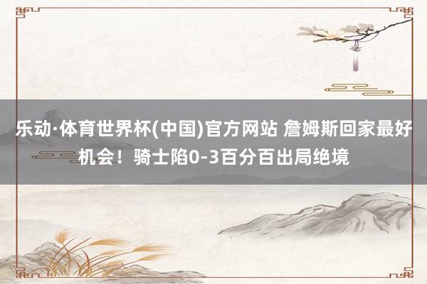 乐动·体育世界杯(中国)官方网站 詹姆斯回家最好机会！骑士陷0-3百分百出局绝境