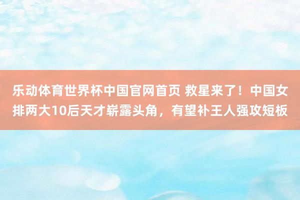 乐动体育世界杯中国官网首页 救星来了！中国女排两大10后天才崭露头角，有望补王人强攻短板