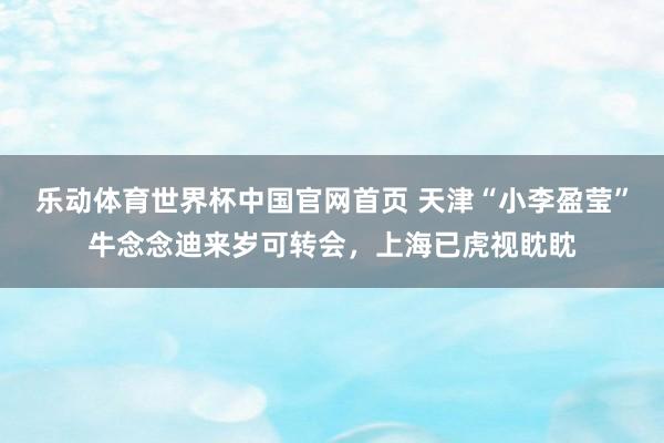 乐动体育世界杯中国官网首页 天津“小李盈莹”牛念念迪来岁可转会，上海已虎视眈眈