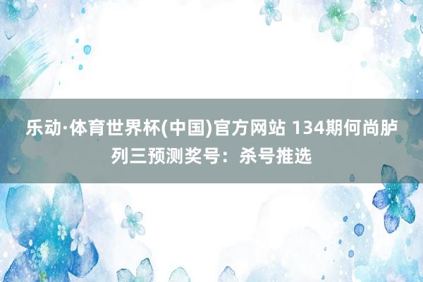 乐动·体育世界杯(中国)官方网站 134期何尚胪列三预测奖号：杀号推选