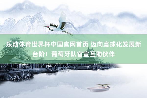 乐动体育世界杯中国官网首页 迈向寰球化发展新台阶！葡萄牙队官宣互助伙伴