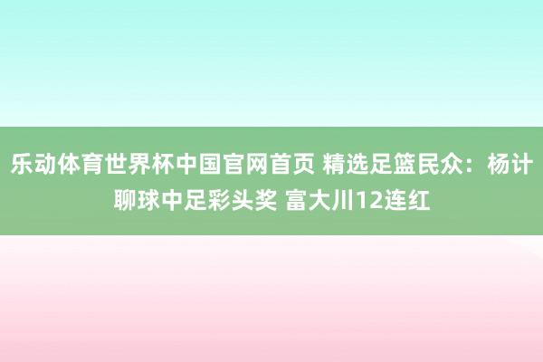 乐动体育世界杯中国官网首页 精选足篮民众：杨计聊球中足彩头奖 富大川12连红