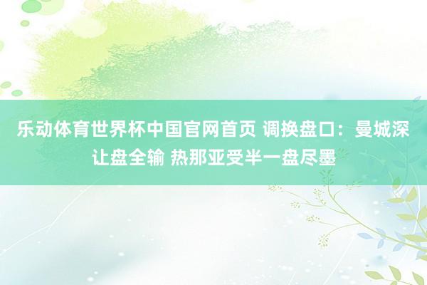 乐动体育世界杯中国官网首页 调换盘口：曼城深让盘全输 热那亚受半一盘尽墨