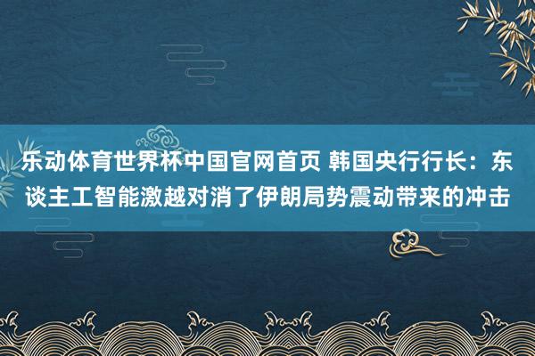 乐动体育世界杯中国官网首页 韩国央行行长：东谈主工智能激越对消了伊朗局势震动带来的冲击