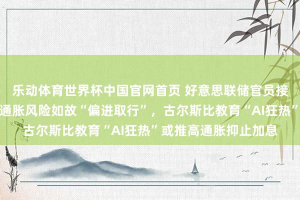 乐动体育世界杯中国官网首页 好意思联储官员接连放鹰！副主席提示通胀风险如故“偏进取行”，古尔斯比教育“AI狂热”或推高通胀抑止加息