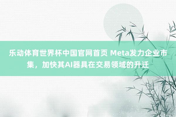 乐动体育世界杯中国官网首页 Meta发力企业市集，加快其AI器具在交易领域的升迁