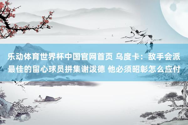 乐动体育世界杯中国官网首页 乌度卡：敌手会派最佳的留心球员拼集谢泼德 他必须昭彰怎么应付