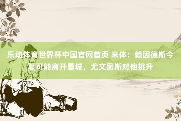 乐动体育世界杯中国官网首页 米体：赖因德斯今夏可能离开曼城，尤文图斯对他挑升