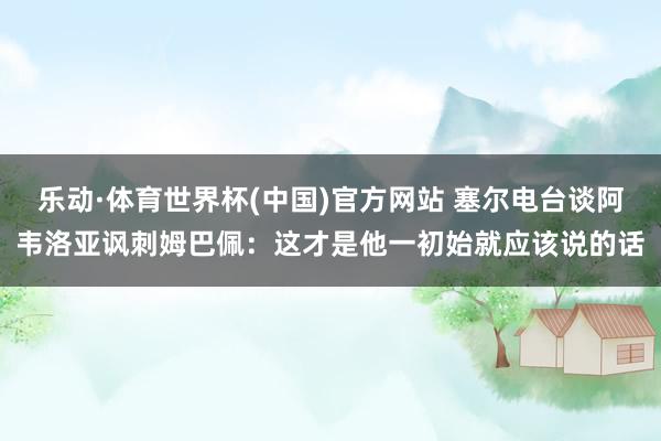 乐动·体育世界杯(中国)官方网站 塞尔电台谈阿韦洛亚讽刺姆巴佩：这才是他一初始就应该说的话