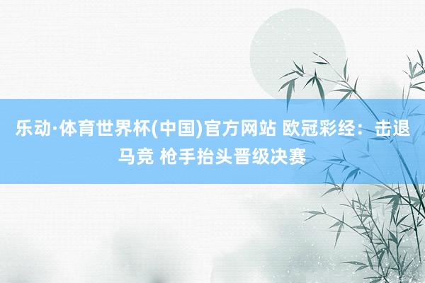 乐动·体育世界杯(中国)官方网站 欧冠彩经：击退马竞 枪手抬头晋级决赛