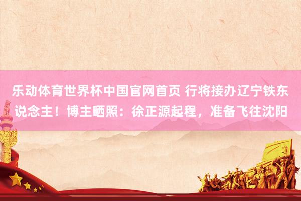 乐动体育世界杯中国官网首页 行将接办辽宁铁东说念主！博主晒照：徐正源起程，准备飞往沈阳