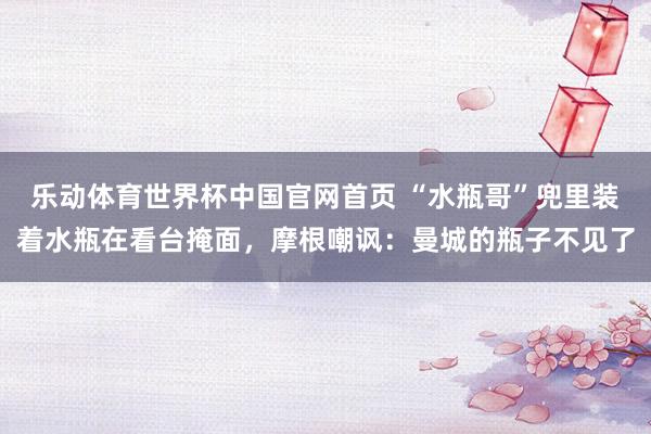 乐动体育世界杯中国官网首页 “水瓶哥”兜里装着水瓶在看台掩面，摩根嘲讽：曼城的瓶子不见了