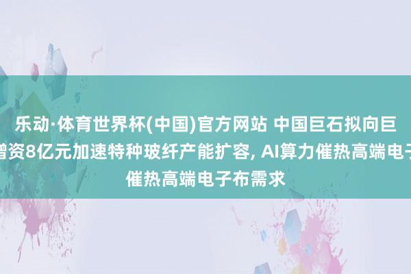 乐动·体育世界杯(中国)官方网站 中国巨石拟向巨石淮安增资8亿元加速特种玻纤产能扩容， AI算力催热高端电子布需求