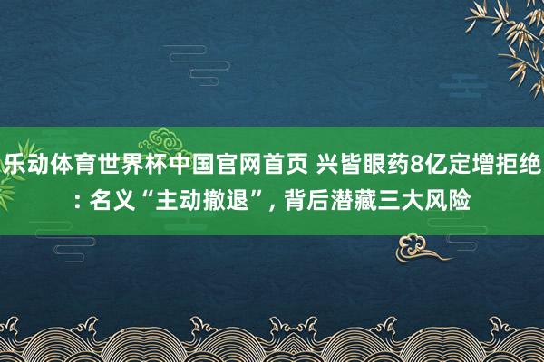 乐动体育世界杯中国官网首页 兴皆眼药8亿定增拒绝: 名义“主动撤退”， 背后潜藏三大风险