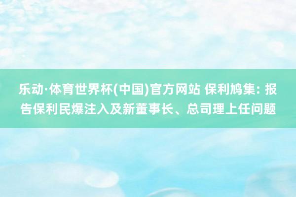 乐动·体育世界杯(中国)官方网站 保利鸠集: 报告保利民爆注入及新董事长、总司理上任问题