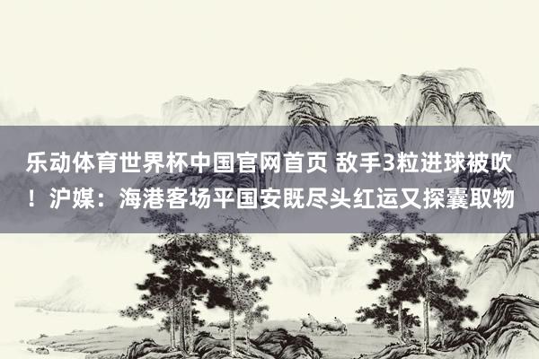 乐动体育世界杯中国官网首页 敌手3粒进球被吹！沪媒：海港客场平国安既尽头红运又探囊取物