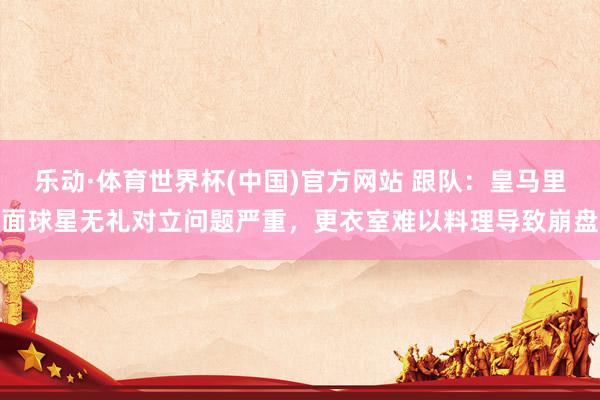 乐动·体育世界杯(中国)官方网站 跟队：皇马里面球星无礼对立问题严重，更衣室难以料理导致崩盘