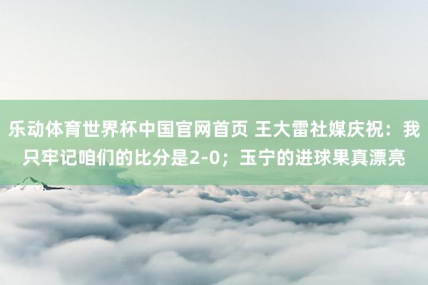 乐动体育世界杯中国官网首页 王大雷社媒庆祝：我只牢记咱们的比分是2-0；玉宁的进球果真漂亮