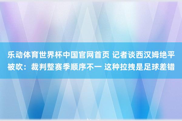 乐动体育世界杯中国官网首页 记者谈西汉姆绝平被吹：裁判整赛季顺序不一 这种拉拽是足球差错