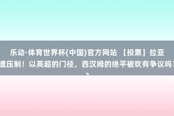乐动·体育世界杯(中国)官方网站 【投票】拉亚遭压制！以英超的门径，西汉姆的绝平被吹有争议吗？