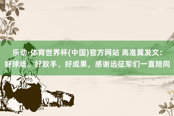 乐动·体育世界杯(中国)官方网站 高准翼发文：好球场、好敌手、好成果，感谢远征军们一直陪同