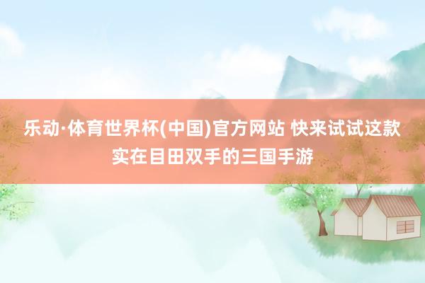 乐动·体育世界杯(中国)官方网站 快来试试这款实在目田双手的三国手游