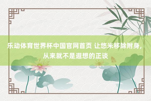 乐动体育世界杯中国官网首页 让悠米移除附身， 从来就不是遐想的正谈