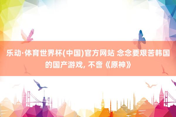 乐动·体育世界杯(中国)官方网站 念念要艰苦韩国的国产游戏， 不啻《原神》