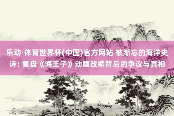乐动·体育世界杯(中国)官方网站 被渐忘的海洋史诗: 复盘《海王子》动画改编背后的争议与真相