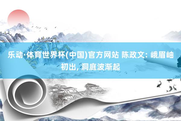 乐动·体育世界杯(中国)官方网站 陈政文: 峨眉岫初出， 洞庭波渐起