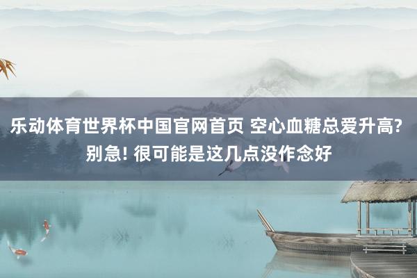 乐动体育世界杯中国官网首页 空心血糖总爱升高? 别急! 很可能是这几点没作念好