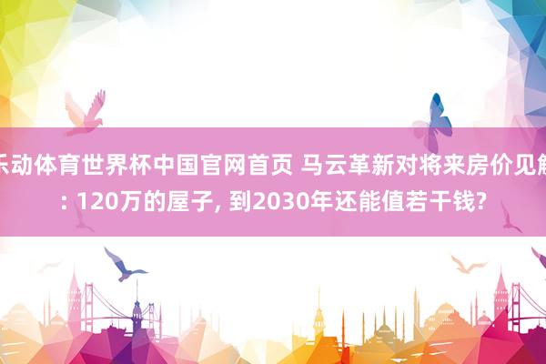 乐动体育世界杯中国官网首页 马云革新对将来房价见解: 120万的屋子， 到2030年还能值若干钱?
