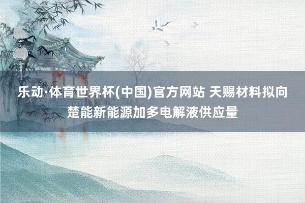 乐动·体育世界杯(中国)官方网站 天赐材料拟向楚能新能源加多电解液供应量