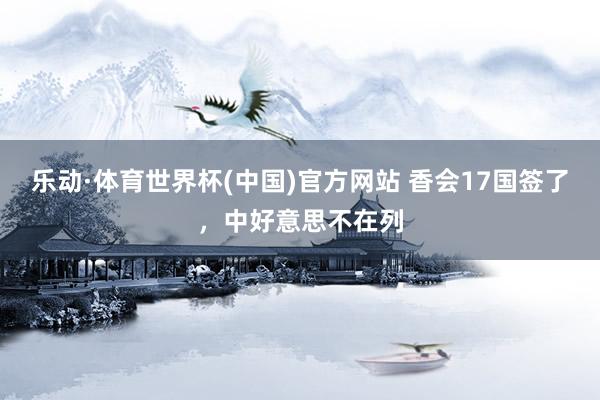 乐动·体育世界杯(中国)官方网站 香会17国签了，中好意思不在列