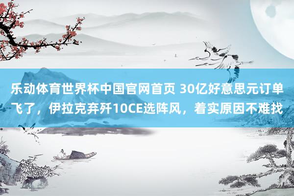 乐动体育世界杯中国官网首页 30亿好意思元订单飞了，伊拉克弃歼10CE选阵风，着实原因不难找
