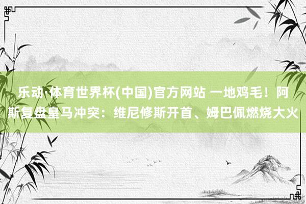 乐动·体育世界杯(中国)官方网站 一地鸡毛！阿斯复盘皇马冲突：维尼修斯开首、姆巴佩燃烧大火
