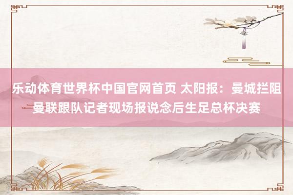 乐动体育世界杯中国官网首页 太阳报：曼城拦阻曼联跟队记者现场报说念后生足总杯决赛