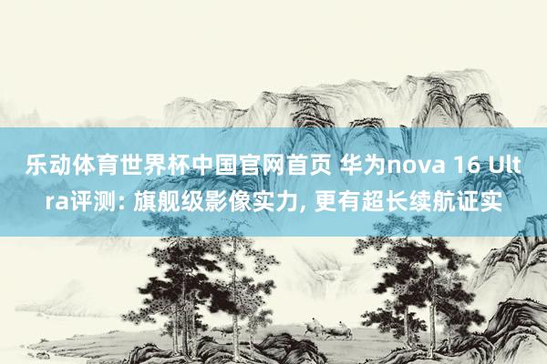 乐动体育世界杯中国官网首页 华为nova 16 Ultra评测: 旗舰级影像实力， 更有超长续航证实